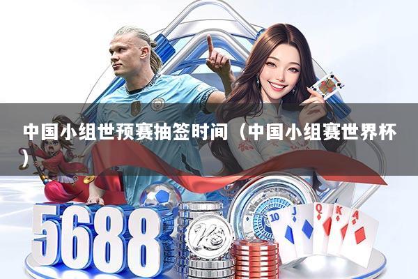 中国小组世预赛抽签时间（中国小组赛世界杯）