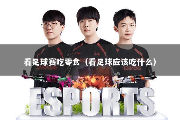 看足球赛吃零食(看足球应该吃什么)